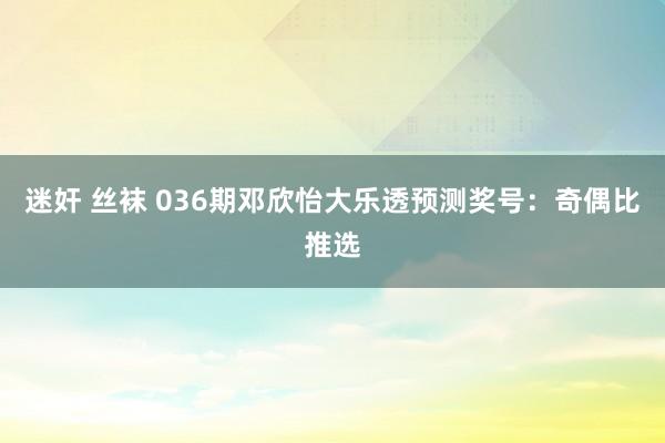 迷奸 丝袜 036期邓欣怡大乐透预测奖号：奇偶比推选