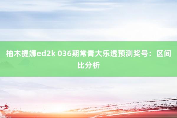 柚木提娜ed2k 036期常青大乐透预测奖号：区间比分析