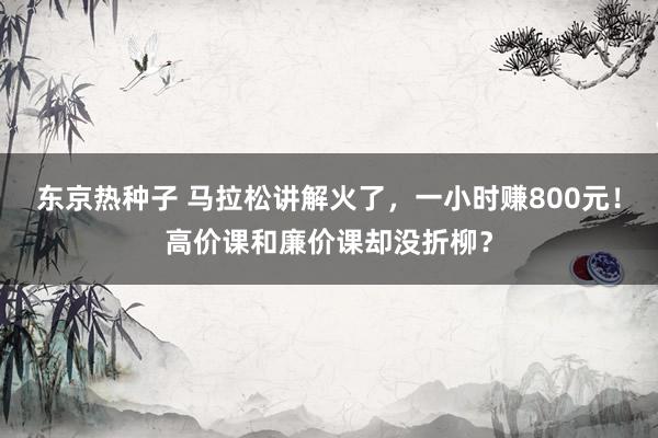 东京热种子 马拉松讲解火了，一小时赚800元！高价课和廉价课却没折柳？