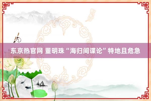 东京热官网 董明珠“海归间谍论”特地且危急