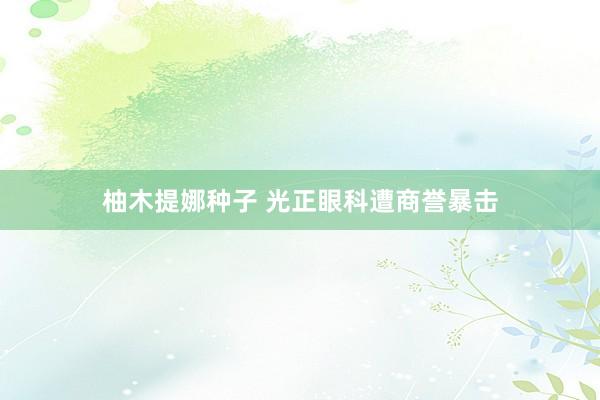 柚木提娜种子 光正眼科遭商誉暴击