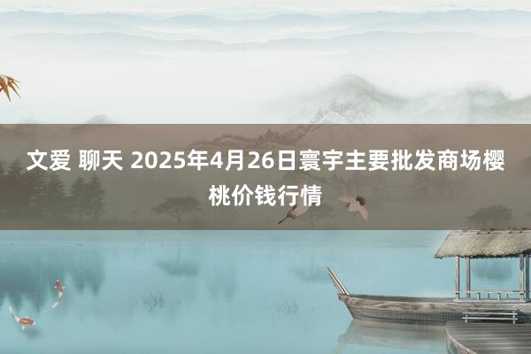 文爱 聊天 2025年4月26日寰宇主要批发商场樱桃价钱行情