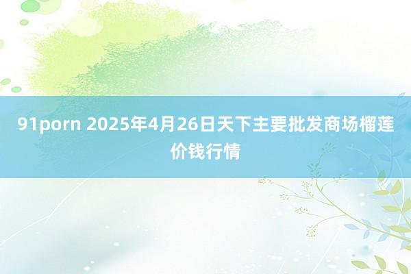91porn 2025年4月26日天下主要批发商场榴莲价钱行情