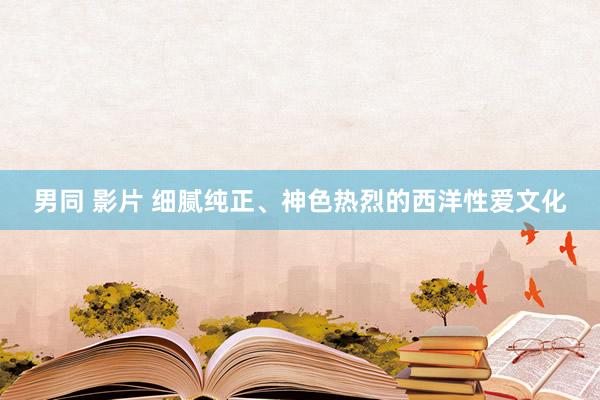 男同 影片 细腻纯正、神色热烈的西洋性爱文化