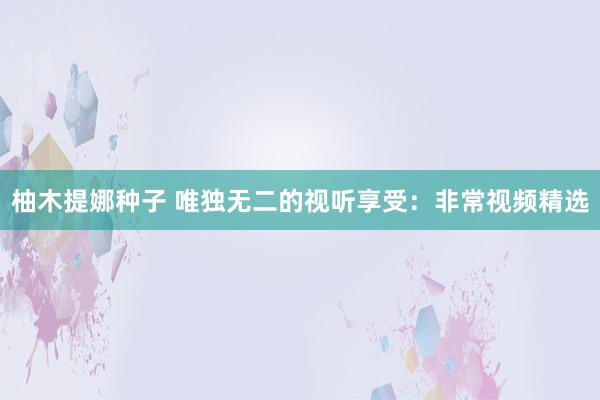 柚木提娜种子 唯独无二的视听享受：非常视频精选