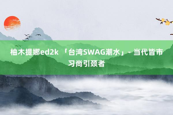 柚木提娜ed2k 「台湾SWAG潮水」- 当代皆市习尚引颈者