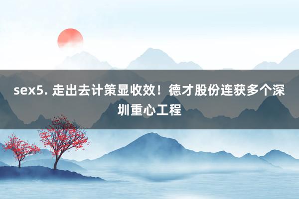 sex5. 走出去计策显收效！德才股份连获多个深圳重心工程