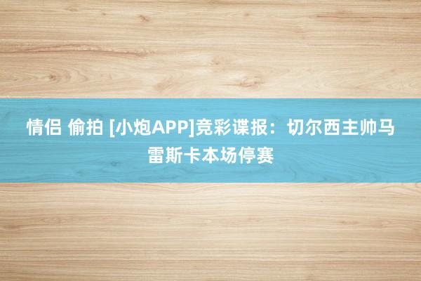 情侣 偷拍 [小炮APP]竞彩谍报：切尔西主帅马雷斯卡本场停赛