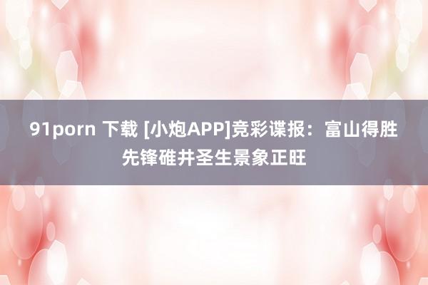 91porn 下载 [小炮APP]竞彩谍报：富山得胜先锋碓井圣生景象正旺